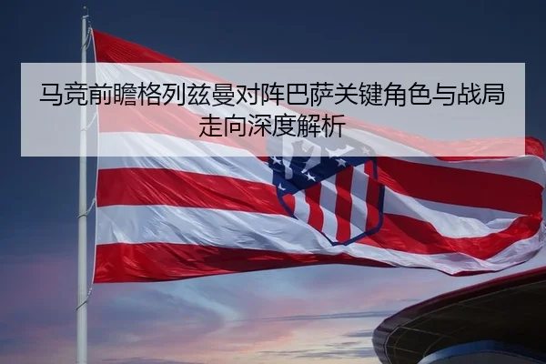 马竞前瞻格列兹曼对阵巴萨关键角色与战局走向深度解析